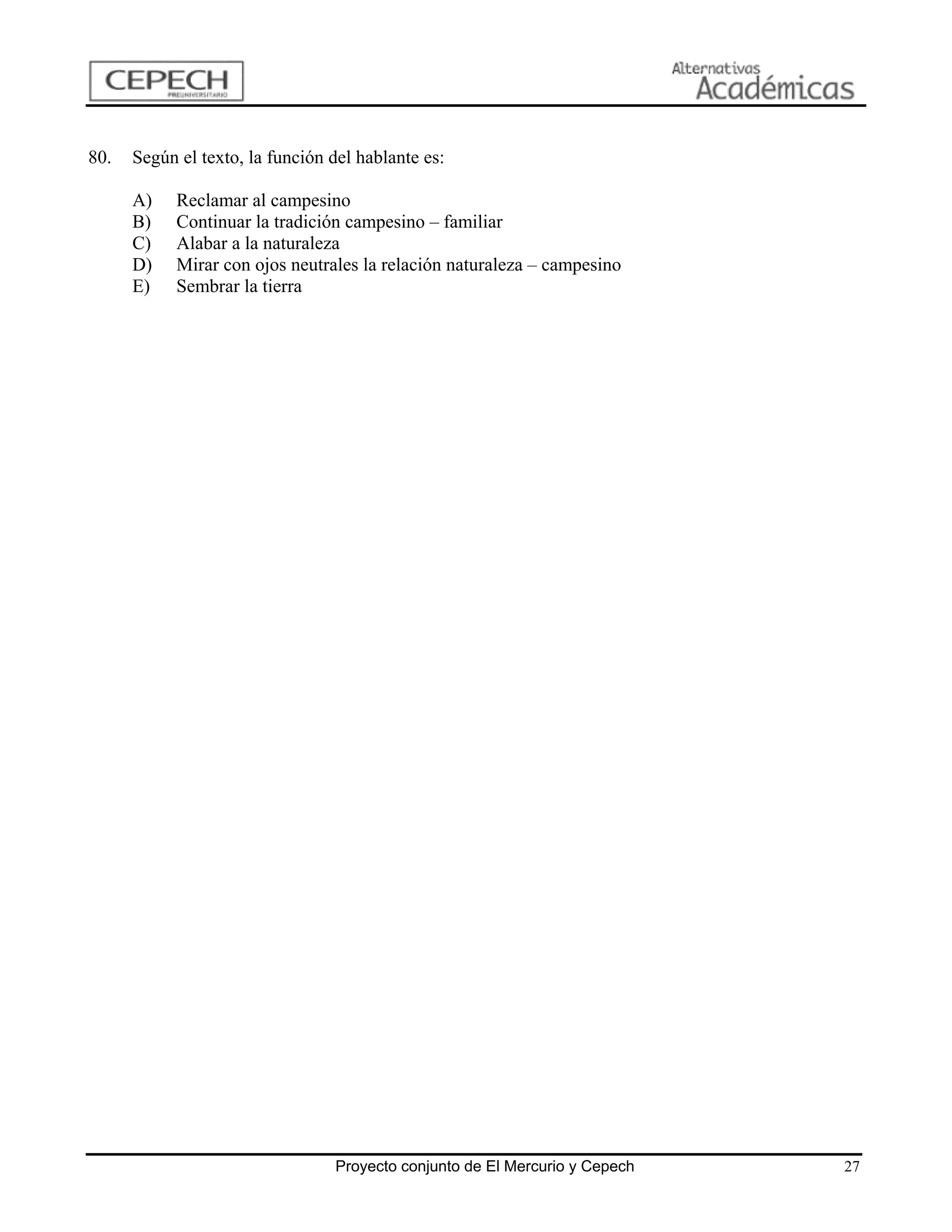 80.   Según el texto, la función del hablante es:

      A)    Reclamar al campesino
      B)    Continuar la tradición campesino – familiar
      C)    Alabar a la naturaleza
      D)    Mirar con ojos neutrales la relación naturaleza – campesino
      E)    Sembrar la tierra




                                 Proyecto conjunto de El Mercurio y Cepech   27
 