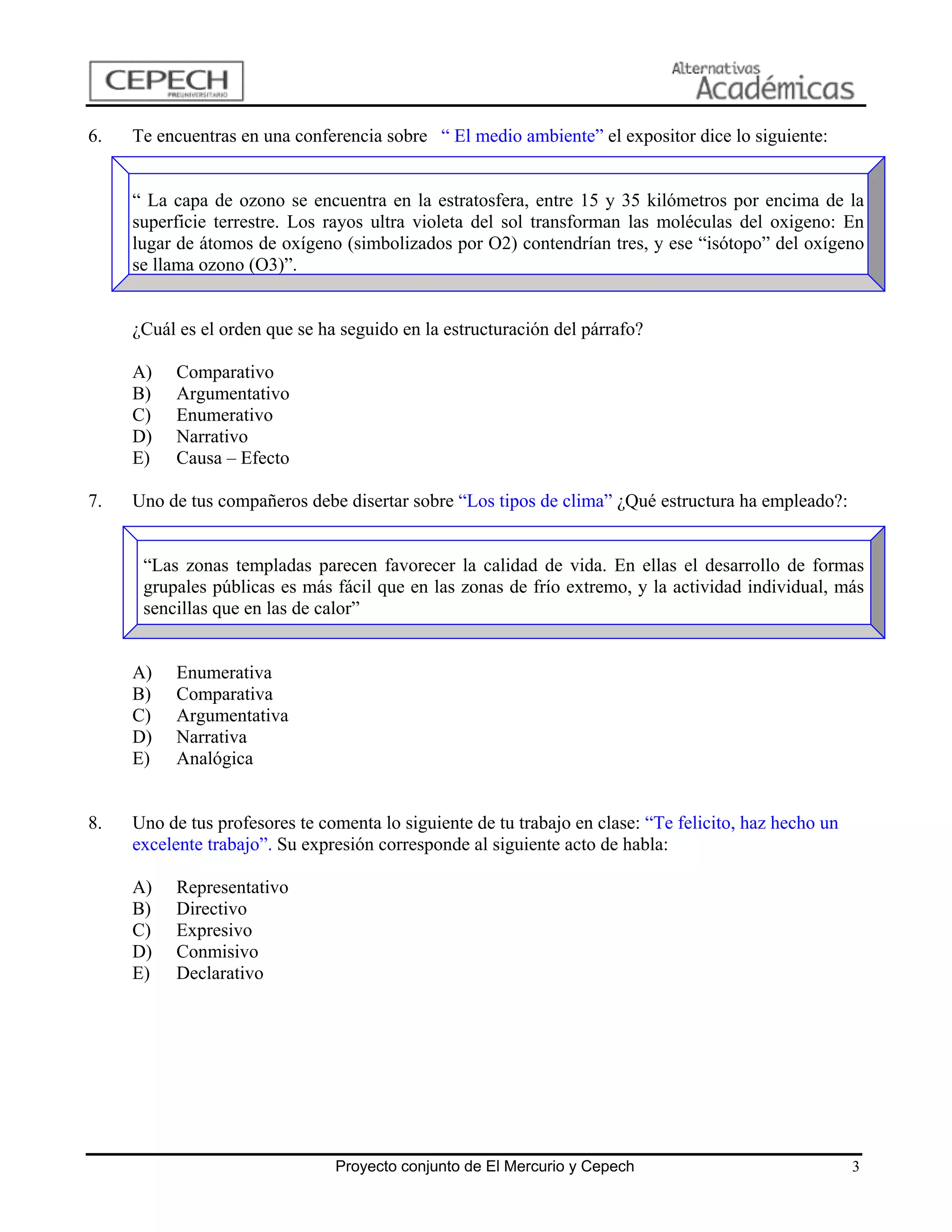 6.   Te encuentras en una conferencia sobre “ El medio ambiente” el expositor dice lo siguiente:


     “ La capa de ozono se encuentra en la estratosfera, entre 15 y 35 kilómetros por encima de la
     superficie terrestre. Los rayos ultra violeta del sol transforman las moléculas del oxigeno: En
     lugar de átomos de oxígeno (simbolizados por O2) contendrían tres, y ese “isótopo” del oxígeno
     se llama ozono (O3)”.


     ¿Cuál es el orden que se ha seguido en la estructuración del párrafo?

     A)   Comparativo
     B)   Argumentativo
     C)   Enumerativo
     D)   Narrativo
     E)   Causa – Efecto

7.   Uno de tus compañeros debe disertar sobre “Los tipos de clima” ¿Qué estructura ha empleado?:


      “Las zonas templadas parecen favorecer la calidad de vida. En ellas el desarrollo de formas
      grupales públicas es más fácil que en las zonas de frío extremo, y la actividad individual, más
      sencillas que en las de calor”


     A)   Enumerativa
     B)   Comparativa
     C)   Argumentativa
     D)   Narrativa
     E)   Analógica


8.   Uno de tus profesores te comenta lo siguiente de tu trabajo en clase: “Te felicito, haz hecho un
     excelente trabajo”. Su expresión corresponde al siguiente acto de habla:

     A)   Representativo
     B)   Directivo
     C)   Expresivo
     D)   Conmisivo
     E)   Declarativo




                                Proyecto conjunto de El Mercurio y Cepech                               3
 