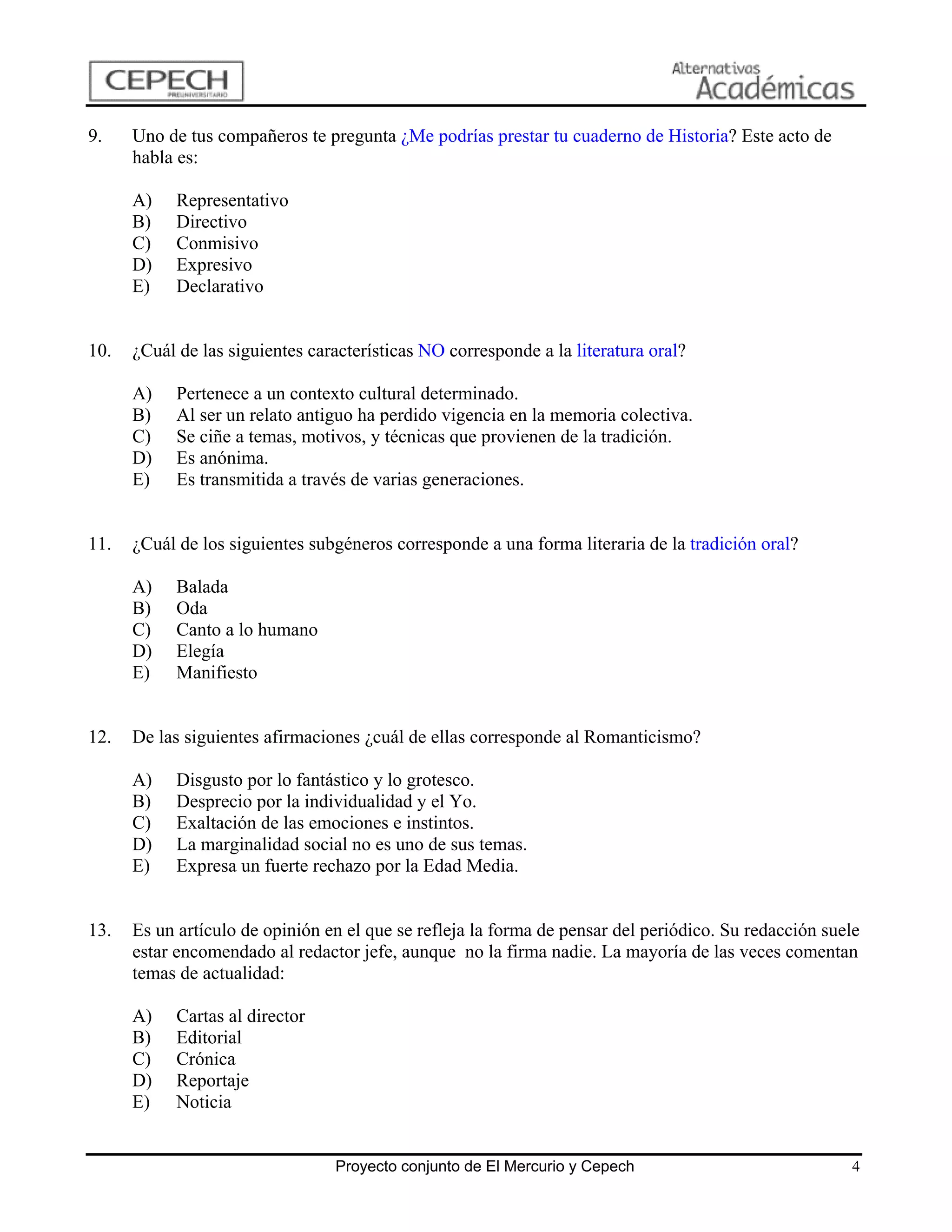 9.    Uno de tus compañeros te pregunta ¿Me podrías prestar tu cuaderno de Historia? Este acto de
      habla es:

      A)    Representativo
      B)    Directivo
      C)    Conmisivo
      D)    Expresivo
      E)    Declarativo


10.   ¿Cuál de las siguientes características NO corresponde a la literatura oral?

      A)    Pertenece a un contexto cultural determinado.
      B)    Al ser un relato antiguo ha perdido vigencia en la memoria colectiva.
      C)    Se ciñe a temas, motivos, y técnicas que provienen de la tradición.
      D)    Es anónima.
      E)    Es transmitida a través de varias generaciones.


11.   ¿Cuál de los siguientes subgéneros corresponde a una forma literaria de la tradición oral?

      A)    Balada
      B)    Oda
      C)    Canto a lo humano
      D)    Elegía
      E)    Manifiesto


12.   De las siguientes afirmaciones ¿cuál de ellas corresponde al Romanticismo?

      A)    Disgusto por lo fantástico y lo grotesco.
      B)    Desprecio por la individualidad y el Yo.
      C)    Exaltación de las emociones e instintos.
      D)    La marginalidad social no es uno de sus temas.
      E)    Expresa un fuerte rechazo por la Edad Media.


13.   Es un artículo de opinión en el que se refleja la forma de pensar del periódico. Su redacción suele
      estar encomendado al redactor jefe, aunque no la firma nadie. La mayoría de las veces comentan
      temas de actualidad:

      A)    Cartas al director
      B)    Editorial
      C)    Crónica
      D)    Reportaje
      E)    Noticia


                                 Proyecto conjunto de El Mercurio y Cepech                             4
 