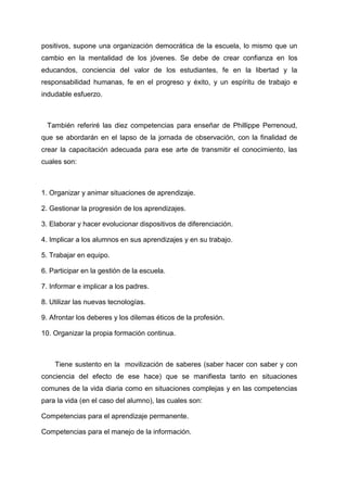positivos, supone una organización democrática de la escuela, lo mismo que un
cambio en la mentalidad de los jóvenes. Se debe de crear confianza en los
educandos, conciencia del valor de los estudiantes, fe en la libertad y la
responsabilidad humanas, fe en el progreso y éxito, y un espíritu de trabajo e
indudable esfuerzo.



 También referiré las diez competencias para enseñar de Phillippe Perrenoud,
que se abordarán en el lapso de la jornada de observación, con la finalidad de
crear la capacitación adecuada para ese arte de transmitir el conocimiento, las
cuales son:



1. Organizar y animar situaciones de aprendizaje.

2. Gestionar la progresión de los aprendizajes.

3. Elaborar y hacer evolucionar dispositivos de diferenciación.

4. Implicar a los alumnos en sus aprendizajes y en su trabajo.

5. Trabajar en equipo.

6. Participar en la gestión de la escuela.

7. Informar e implicar a los padres.

8. Utilizar las nuevas tecnologías.

9. Afrontar los deberes y los dilemas éticos de la profesión.

10. Organizar la propia formación continua.



    Tiene sustento en la movilización de saberes (saber hacer con saber y con
conciencia del efecto de ese hace) que se manifiesta tanto en situaciones
comunes de la vida diaria como en situaciones complejas y en las competencias
para la vida (en el caso del alumno), las cuales son:

Competencias para el aprendizaje permanente.

Competencias para el manejo de la información.
 