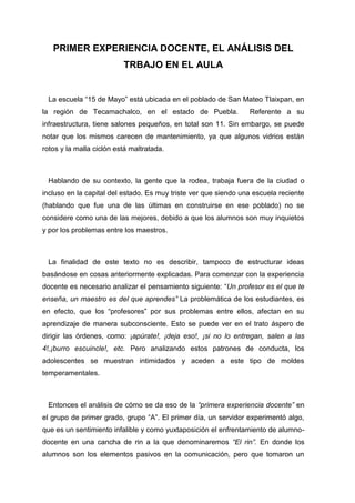 PRIMER EXPERIENCIA DOCENTE, EL ANÁLISIS DEL
                          TRBAJO EN EL AULA


 La escuela “15 de Mayo” está ubicada en el poblado de San Mateo Tlaixpan, en
la región de Tecamachalco, en el estado de Puebla.               Referente a su
infraestructura, tiene salones pequeños, en total son 11. Sin embargo, se puede
notar que los mismos carecen de mantenimiento, ya que algunos vidrios están
rotos y la malla ciclón está maltratada.



 Hablando de su contexto, la gente que la rodea, trabaja fuera de la ciudad o
incluso en la capital del estado. Es muy triste ver que siendo una escuela reciente
(hablando que fue una de las últimas en construirse en ese poblado) no se
considere como una de las mejores, debido a que los alumnos son muy inquietos
y por los problemas entre los maestros.



 La finalidad de este texto no es describir, tampoco de estructurar ideas
basándose en cosas anteriormente explicadas. Para comenzar con la experiencia
docente es necesario analizar el pensamiento siguiente: “Un profesor es el que te
enseña, un maestro es del que aprendes” La problemática de los estudiantes, es
en efecto, que los “profesores” por sus problemas entre ellos, afectan en su
aprendizaje de manera subconsciente. Esto se puede ver en el trato áspero de
dirigir las órdenes, como: ¡apúrate!, ¡deja eso!, ¡si no lo entregan, salen a las
4!,¡burro escuincle!, etc. Pero analizando estos patrones de conducta, los
adolescentes se muestran intimidados y aceden a este tipo de moldes
temperamentales.



 Entonces el análisis de cómo se da eso de la “primera experiencia docente” en
el grupo de primer grado, grupo “A”. El primer día, un servidor experimentó algo,
que es un sentimiento infalible y como yuxtaposición el enfrentamiento de alumno-
docente en una cancha de rin a la que denominaremos “El rin”. En donde los
alumnos son los elementos pasivos en la comunicación, pero que tomaron un
 