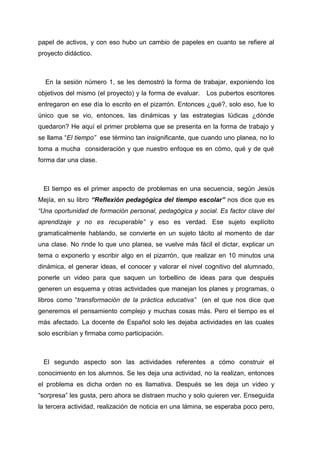 papel de activos, y con eso hubo un cambio de papeles en cuanto se refiere al
proyecto didáctico.



  En la sesión número 1, se les demostró la forma de trabajar, exponiendo los
objetivos del mismo (el proyecto) y la forma de evaluar.   Los pubertos escritores
entregaron en ese día lo escrito en el pizarrón. Entonces ¿qué?, solo eso, fue lo
único que se vio, entonces, las dinámicas y las estrategias lúdicas ¿dónde
quedaron? He aquí el primer problema que se presenta en la forma de trabajo y
se llama “El tiempo” ese término tan insignificante, que cuando uno planea, no lo
toma a mucha consideración y que nuestro enfoque es en cómo, qué y de qué
forma dar una clase.



 El tiempo es el primer aspecto de problemas en una secuencia, según Jesús
Mejía, en su libro “Reflexión pedagógica del tiempo escolar” nos dice que es
“Una oportunidad de formación personal, pedagógica y social. Es factor clave del
aprendizaje y no es recuperable” y eso es verdad. Ese sujeto explícito
gramaticalmente hablando, se convierte en un sujeto tácito al momento de dar
una clase. No rinde lo que uno planea, se vuelve más fácil el dictar, explicar un
tema o exponerlo y escribir algo en el pizarrón, que realizar en 10 minutos una
dinámica, el generar ideas, el conocer y valorar el nivel cognitivo del alumnado,
ponerle un video para que saquen un torbellino de ideas para que después
generen un esquema y otras actividades que manejan los planes y programas, o
libros como “transformación de la práctica educativa” (en el que nos dice que
generemos el pensamiento complejo y muchas cosas más. Pero el tiempo es el
más afectado. La docente de Español solo les dejaba actividades en las cuales
solo escribían y firmaba como participación.



 El segundo aspecto son las actividades referentes a cómo construir el
conocimiento en los alumnos. Se les deja una actividad, no la realizan, entonces
el problema es dicha orden no es llamativa. Después se les deja un video y
“sorpresa” les gusta, pero ahora se distraen mucho y solo quieren ver. Enseguida
la tercera actividad, realización de noticia en una lámina, se esperaba poco pero,
 