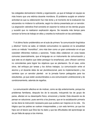 los colegiales demostraron interés y organización, ya que el trabajar en equipo es
más liviano que una retórica docente monótona. El problema surgido en anterior
actividad es que su elaboración fue más lenta y al momento de la evaluación los
educandos no rindieron lo suficiente, según la rúbrica presentada por un servidor.
La asignación valorativa final consistía en exponer la noticia en los demás grupos
y sucedió que no realizaron explicación alguna. Se necesita más tiempo para
conocer la forma de trabajo en ellos y crearles la motivación en las actividades.



 Y el último factor problemático en el aula de primero “la comunicación lingüística
y afectiva” Como se sabe, el método comunicativo no aparece en la actualidad
como un método “monolítico”, sino más bien como un gran contenedor en el que
coexisten diferentes matices y opciones. Todas ellas colaboran en unas bases
comunes (esencialmente, que el lenguaje es un instrumento de comunicación y
que este es el objetivo que debe perseguir la enseñanza), pero ofrecen caminos
no coincidentes para lograr los objetivos que se plantearon. Es el caso, entre
otros, del enfoque por tareas y los dichos trabajos. La comunicación entre el
alumno y el docente debe de ser pluridireccional, pero la implementación y los
cambios que un servidor planteó       en la jornada fueron peliagudos para los
estudiantes, ya que están acostumbrados a una comunicación unidireccional y de
condicionamiento, además de regaños.



 La comunicación afectiva en de motivar, como se dijo anteriormente, porque los
problemas familiares, después los de la escuela, incluyendo los de grupo de
pares, afectan en su desempeño físico, emocional y mental. Esta situación es de
pensar en solucionar, pues serviría a los jóvenes, que en la socialización primaría
se les diera la instrucción necesaria para que pudiera ser mejores en la vida. Es
trágico que los padres se vuelvan irresponsables, y con esto termino, ya que los
hijos son el tesoro que Dios les ha dado y que las dificultades del aprendizaje se
de por falta de apoyo a los mismos.
 