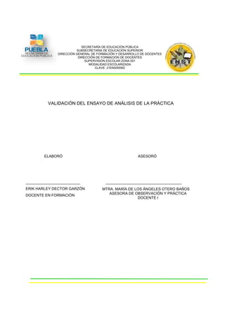SECRETARÍA DE EDUCACIÓN PÚBLICA
                         SUBSECRETARIA DE EDUCACIÓN SUPERIOR
               DIRECCIÓN GENERAL DE FORMACIÓN Y DESARROLLO DE DOCENTES
                          DIRECCIÓN DE FORMACIÓN DE DOCENTES
                              SUPERVISIÓN ESCOLAR ZONA 001
                                MODALIDAD ESCOLARIZADA
                                   CLAVE: 21ENS0006D




          VALIDACIÓN DEL ENSAYO DE ANÁLISIS DE LA PRÁCTICA




        ELABORÓ                                          ASESORÓ




__________________________              ____________________________________
ERIK HARLEY DECTOR GARZÓN             MTRA. MARÍA DE LOS ÁNGELES OTERO BAÑOS
DOCENTE EN FORMACIÓN                     ASESORA DE OBSERVACIÓN Y PRÁCTICA
                                                      DOCENTE I
 