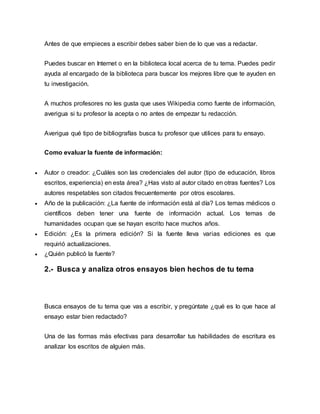Antes de que empieces a escribir debes saber bien de lo que vas a redactar.
Puedes buscar en Internet o en la biblioteca local acerca de tu tema. Puedes pedir
ayuda al encargado de la biblioteca para buscar los mejores libre que te ayuden en
tu investigación.
A muchos profesores no les gusta que uses Wikipedia como fuente de información,
averigua si tu profesor la acepta o no antes de empezar tu redacción.
Averigua qué tipo de bibliografías busca tu profesor que utilices para tu ensayo.
Como evaluar la fuente de información:
 Autor o creador: ¿Cuáles son las credenciales del autor (tipo de educación, libros
escritos, experiencia) en esta área? ¿Has visto al autor citado en otras fuentes? Los
autores respetables son citados frecuentemente por otros escolares.
 Año de la publicación: ¿La fuente de información está al día? Los temas médicos o
científicos deben tener una fuente de información actual. Los temas de
humanidades ocupan que se hayan escrito hace muchos años.
 Edición: ¿Es la primera edición? Si la fuente lleva varias ediciones es que
requirió actualizaciones.
 ¿Quién publicó la fuente?
2.- Busca y analiza otros ensayos bien hechos de tu tema
Busca ensayos de tu tema que vas a escribir, y pregúntate ¿qué es lo que hace al
ensayo estar bien redactado?
Una de las formas más efectivas para desarrollar tus habilidades de escritura es
analizar los escritos de alguien más.
 
