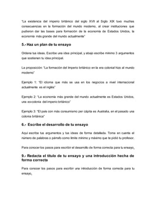 “La existencia del imperio británico del siglo XVII al Siglo XIX tuvo muchas
consecuencias en la formación del mundo moderno, al crear instituciones que
pudieron dar las bases para formación de la economía de Estados Unidos, la
economía más grande del mundo actualmente”
5.- Haz un plan de tu ensayo
Ordena tus ideas. Escribe una idea principal, y abajo escribe mínimo 3 argumentos
que sostienen tu idea principal.
La proposición: “La formación del Imperio británico en la era colonial hizo al mundo
moderno”
Ejemplo 1: “El idioma que más se usa en los negocios a nivel internacional
actualmente es el inglés”
Ejemplo 2: “La economía más grande del mundo actualmente es Estados Unidos,
una ex-colonia del imperio británico”
Ejemplo 3: “El país con más consumismo per cápita es Australia, en el pasado una
colonia británica”
6.- Escribe el desarrollo de tu ensayo
Aquí escribe tus argumentos y tus ideas de forma detallada. Toma en cuenta el
número de palabras o párrafo como límite mínimo y máximo que te pidió tu profesor.
Para conocer los pasos para escribir el desarrollo de forma correcta para tu ensayo.
9.- Redacta el título de tu ensayo y una introducción hecha de
forma correcta
Para conocer los pasos para escribir una introducción de forma correcta para tu
ensayo.
 