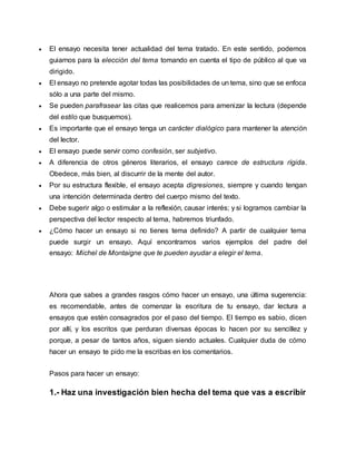  El ensayo necesita tener actualidad del tema tratado. En este sentido, podemos
guiarnos para la elección del tema tomando en cuenta el tipo de público al que va
dirigido.
 El ensayo no pretende agotar todas las posibilidades de un tema, sino que se enfoca
sólo a una parte del mismo.
 Se pueden parafrasear las citas que realicemos para amenizar la lectura (depende
del estilo que busquemos).
 Es importante que el ensayo tenga un carácter dialógico para mantener la atención
del lector.
 El ensayo puede servir como confesión, ser subjetivo.
 A diferencia de otros géneros literarios, el ensayo carece de estructura rígida.
Obedece, más bien, al discurrir de la mente del autor.
 Por su estructura flexible, el ensayo acepta digresiones, siempre y cuando tengan
una intención determinada dentro del cuerpo mismo del texto.
 Debe sugerir algo o estimular a la reflexión, causar interés; y si logramos cambiar la
perspectiva del lector respecto al tema, habremos triunfado.
 ¿Cómo hacer un ensayo si no tienes tema definido? A partir de cualquier tema
puede surgir un ensayo. Aquí encontramos varios ejemplos del padre del
ensayo: Michel de Montaigne que te pueden ayudar a elegir el tema.
Ahora que sabes a grandes rasgos cómo hacer un ensayo, una última sugerencia:
es recomendable, antes de comenzar la escritura de tu ensayo, dar lectura a
ensayos que estén consagrados por el paso del tiempo. El tiempo es sabio, dicen
por allí, y los escritos que perduran diversas épocas lo hacen por su sencillez y
porque, a pesar de tantos años, siguen siendo actuales. Cualquier duda de cómo
hacer un ensayo te pido me la escribas en los comentarios.
Pasos para hacer un ensayo:
1.- Haz una investigación bien hecha del tema que vas a escribir
 
