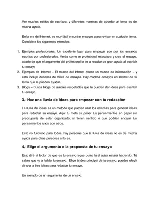 Ver muchos estilos de escritura, y diferentes maneras de abordar un tema es de
mucha ayuda.
En la era del Internet, es muy fácil encontrar ensayos para revisar en cualquier tema.
Considera los siguientes ejemplos:
1. Ejemplos profesionales. Un excelente lugar para empezar son por los ensayos
escritos por profesionales. Verás como un profesional estructura y crea el ensayo,
aparte de que el argumento del profesional te va a resultar de gran ayuda al escribir
tu ensayo
2. Ejemplos de Internet – El mundo del Internet ofrece un mundo de información – y
esto incluye decenas de miles de ensayos. Hay muchos ensayos en Internet de tu
tema que te pueden ayudar.
3. Blogs – Busca blogs de autores respetables que te pueden dar ideas para escribir
tu ensayo.
3.- Haz una lluvia de ideas para empezar con tu redacción
La lluvia de ideas es un método que pueden usar los estudias para generar ideas
para redactar su ensayo. Aquí tu meta es poner tus pensamientos en papel sin
preocuparte de estar organizado, si tienen sentido o que podrían encajar tus
pensamientos unos con otros.
Esto no funciono para todos, hay personas que la lluvia de ideas no es de mucha
ayuda para otras personas si lo es.
4.- Elige el argumento o la propuesta de tu ensayo
Esto diré al lector de que es tu ensayo y que punto tú el autor estará haciendo. Tú
sabes que va a hablar tu ensayo. Elige la idea principal de tu ensayo, puedes elegir
de una a tres ideas para redactar tu ensayo.
Un ejemplo de un argumento de un ensayo:
 