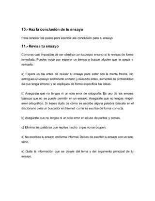 10.- Haz la conclusión de tu ensayo
Para conocer los pasos para escribir una conclusión para tu ensayo
11.- Revisa tu ensayo
Como es casi imposible de ser objetivo con tu propio ensayo si lo revisas de forma
inmediata. Puedes optar por esperar un tiempo o buscar alguien que te ayuda a
revisarlo.
a) Espera un día antes de revisar tu ensayo para estar con la mente fresca. No
entregues un ensayo sin haberlo editado y revisado antes, aumentas la probabilidad
de que tenga errores y no expliques de forma específica tus ideas.
b) Asegúrate que no tengas ni un solo error de ortografía. Es uno de los errores
básicos que no se puede permitir en un ensayo. Asegúrate que no tengas ningún
error ortográfico. Si tienes duda de cómo se escribe alguna palabra búscala en el
diccionario o en un buscador en Internet como se escribe de forma correcta.
b) Asegúrate que no tengas ni un solo error en el uso de puntos y comas.
c) Elimina las palabras que repites mucho o que no se ocupen.
d) No escribas tu ensayo en forma informal. Debes de escribir tu ensayo con un tono
serio.
e) Quita la información que se desvíe del tema y del argumento principal de tu
ensayo.
 