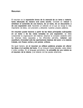 Resumen
El resumen es la exposición breve de lo esencial de un tema o materia,
tanto efectuada de manera oral como escrita. Consiste en reducir o
sintetizar el contenido de una lectura, de un texto, de un documento o
de una exposición oral; haciendo un extracto en el que se recoja lo más
importante de éstos, con precisión y utilizando nuestras propias palabras.
Un resumen puede hacerse a partir de las ideas principales subrayadas
en un texto o de las notas tomadas en una exposición, se debe
comprender la organización del material, observar la conexión existente entre
las diversas ideas expuestas y los diferentes párrafos, redactar con
exactitud y brevedad solo las aportaciones básicas del autor a la materia
tratada, con frases cortas y sin juicios críticos.
De igual manera, en el resumen se utilizan palabras propias sin alterar
las ideas ni el sentido del texto. Si se incluyen trozos textuales, estos deben
ir entre comillas. En el lenguaje periodístico, la entradilla de una noticia es
el resumen de la misma y se redacta con las pautas anteriores.
 