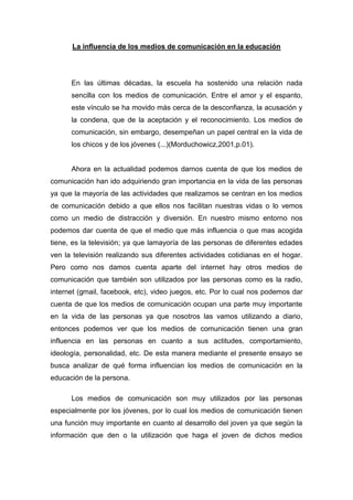 La influencia de los medios de comunicación en la educación




      En las últimas décadas, la escuela ha sostenido una relación nada
      sencilla con los medios de comunicación. Entre el amor y el espanto,
      este vínculo se ha movido más cerca de la desconfianza, la acusación y
      la condena, que de la aceptación y el reconocimiento. Los medios de
      comunicación, sin embargo, desempeñan un papel central en la vida de
      los chicos y de los jóvenes (...)(Morduchowicz,2001,p.01).


      Ahora en la actualidad podemos darnos cuenta de que los medios de
comunicación han ido adquiriendo gran importancia en la vida de las personas
ya que la mayoría de las actividades que realizamos se centran en los medios
de comunicación debido a que ellos nos facilitan nuestras vidas o lo vemos
como un medio de distracción y diversión. En nuestro mismo entorno nos
podemos dar cuenta de que el medio que más influencia o que mas acogida
tiene, es la televisión; ya que lamayoría de las personas de diferentes edades
ven la televisión realizando sus diferentes actividades cotidianas en el hogar.
Pero como nos damos cuenta aparte del internet hay otros medios de
comunicación que también son utilizados por las personas como es la radio,
internet (gmail, facebook, etc), video juegos, etc. Por lo cual nos podemos dar
cuenta de que los medios de comunicación ocupan una parte muy importante
en la vida de las personas ya que nosotros las vamos utilizando a diario,
entonces podemos ver que los medios de comunicación tienen una gran
influencia en las personas en cuanto a sus actitudes, comportamiento,
ideología, personalidad, etc. De esta manera mediante el presente ensayo se
busca analizar de qué forma influencian los medios de comunicación en la
educación de la persona.

      Los medios de comunicación son muy utilizados por las personas
especialmente por los jóvenes, por lo cual los medios de comunicación tienen
una función muy importante en cuanto al desarrollo del joven ya que según la
información que den o la utilización que haga el joven de dichos medios
 