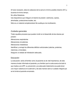 5

Si fuera necesario, eleve la cabecera de la cama lo mínimo posible (máximo 30°) y
durante el mínimo tiempo.
No utilice flotadores.
Use dispositivos que mitiguen al máximo la presión: colchones, cojines,
almohadas, protecciones locales, etc.
Sólo es un material complementario No sustituye a la movilización.




Cuidados generales
Tratar aquellos procesos que puedan incidir en el desarrollo de las úlceras por
presión:
Alteraciones respiratorias
Alteraciones circulatorias
Alteraciones metabólicas
Identificar y corregir los diferentes déficits nutricionales (calorías, proteínas,
vitaminas y minerales).
Asegurar un estado de hidratación adecuado.


Educación
La educación, tanto al familiar como al paciente es de vital importancia, de esta
manera al estar informado el paciente y su familiar que le cuida acerca de todo lo
que implica una UPP, su prevención y se adecuado tratamiento se puede tener
una mayor cobertura en la atención y de esta manera será un cuidado integral que
se le brinde al paciente encamado.
 