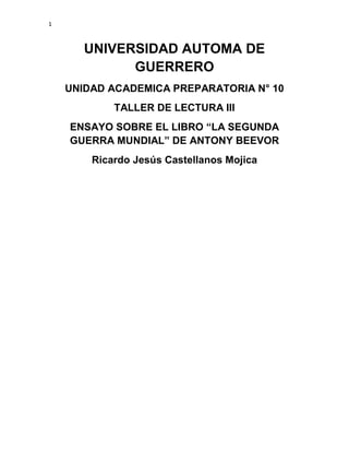 1

UNIVERSIDAD AUTOMA DE
GUERRERO
UNIDAD ACADEMICA PREPARATORIA N° 10
TALLER DE LECTURA III
ENSAYO SOBRE EL LIBRO “LA SEGUNDA
GUERRA MUNDIAL” DE ANTONY BEEVOR
Ricardo Jesús Castellanos Mojica

 