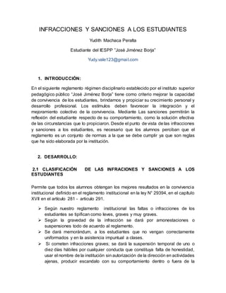 INFRACCIONES Y SANCIONES A LOS ESTUDIANTES
Yudith Machaca Peralta
Estudiante del IESPP ”José Jiménez Borja”
Yudy.vale123@gmail.com
1. INTRODUCCIÓN:
En el siguiente reglamento régimen disciplinario establecido por el instituto superior
pedagógico público “José Jiménez Borja” tiene como criterio mejorar la capacidad
de convivencia de los estudiantes, brindarnos y propiciar su crecimiento personal y
desarrollo profesional. Los estímulos deben favorecer la integración y el
mejoramiento colectivo de la convivencia. Mediante Las sanciones permitirán la
reflexión del estudiante respecto de su comportamiento, como la solución efectiva
de las circunstancias que lo propiciaron. Desde el punto de vista de las infracciones
y sanciones a los estudiantes, es necesario que los alumnos perciban que el
reglamento es un conjunto de normas a la que se debe cumplir ya que son reglas
que ha sido elaborada por la institución.
2. DESARROLLO:
2.1 CLASIFICACIÓN DE LAS INFRACIONES Y SANCIONES A LOS
ESTUDIANTES
Permite que todos los alumnos obtengan los mejores resultados en la convivencia
institucional definido en el reglamento institucional en la ley N° 29394, en el capítulo
XVII en el artículo 281 - articulo 291.
 Según nuestro reglamento institucional las faltas o infracciones de los
estudiantes se tipifican como leves, graves y muy graves.
 Según la gravedad de la infracción se dará por amonestaciones o
suspensiones todo de acuerdo al reglamento.
 Se dará memorándum, a los estudiantes que no vengan correctamente
uniformados y en la asistencia impuntual a clases.
 Si cometen infracciones graves; se dará la suspensión temporal de uno o
diez días hábiles por cualquier conducta que constituya falta de honestidad,
usar el nombre de la institución sin autorización de la dirección en actividades
ajenas, producir escandalo con su comportamiento dentro o fuera de la
 