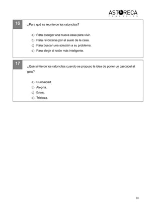 10 
16 
17 
¿Para qué se reunieron los ratoncitos? 
a)  Para escoger una nueva casa para vivir. 
b)  Para revolcarse por el suelo de la casa. 
c)  Para buscar una solución a su problema. 
d)  Para elegir al ratón más inteligente. 
¿Qué sintieron los ratoncitos cuando se propuso la idea de poner un cascabel al 
gato?
a)  Curiosidad. 
b)  Alegría. 
c)  Enojo. 
d)  Tristeza.
 