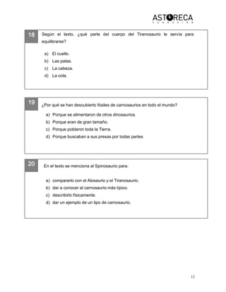 12 
18 
19 
20 
Según  el  texto,  ¿qué  parte  del  cuerpo  del  Tiranosaurio  le  servía  para 
equilibrarse? 
a)  El cuello. 
b)  Las patas. 
c)  La cabeza. 
d)  La cola. 
¿Por qué se han descubierto fósiles de carnosaurios en todo el mundo? 
a)  Porque se alimentaron de otros dinosaurios. 
b)  Porque eran de gran tamaño. 
c)  Porque poblaron toda la Tierra. 
d)  Porque buscaban a sus presas por todas partes 
En el texto se menciona al Spinosaurio para: 
a)  compararlo con el Alosaurio y el Tiranosaurio. 
b)  dar a conocer al carnosaurio más típico. 
c)  describirlo físicamente. 
d)  dar un ejemplo de un tipo de carnosaurio.
 
