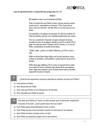 6 
9 
10 
Lee el siguiente texto y responde las preguntas 9 y 10: 
¿Cuál de las siguientes opciones describe la relación de Ana con Pablo? 
a)  Ana admira a Pablo. 
b)  Ana desconfía de Pablo. 
c)  Ana cree que Pablo no se esfuerza en la escuela. 
d)  Ana necesita que Pablo la ayude. 
Ana dice que Pablo es "como un león dorado que se esconde, esperando 
lanzarse al mundo". ¿Qué quiere decir Ana con esto? 
a)  Que Pablo goza escondiéndose como un león. 
b)  Que Pablo asusta a los animales cuando se esconde en los árboles. 
c)  Que Pablo es feroz y fuerte como un león. 
d)  Que Pablo es especial y algún día lo demostrará.
 