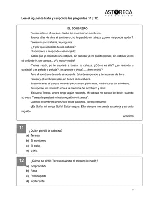 7 
11 
12 
Lee el siguiente texto y responde las preguntas 11 y 12: 
EL SOMBRERO 
Teresa está en el parque. Acaba de encontrar un sombrero. 
Buenos días –le dice el sombrero­, yo he perdido mi cabeza ¿quién me puede ayudar? 
Teresa muy extrañada, le pregunta: 
­¿Y por qué necesitas tú una cabeza? 
El sombrero le responde casi enojado: 
­Claro que yo necesito una cabeza, sin cabeza yo no puedo pensar, sin cabeza yo no 
sé a dónde ir, sin cabeza... ¡Yo no soy nadie! 
­Tienes  razón,  yo  te  ayudaré  a  buscar  tu  cabeza.  ¿Cómo  es  ella?  ¿es  redonda  u 
ovalada? ¿es pelada o peluda? ¿es grande o chica?... ¿tiene moño? 
Pero el sombrero de nada se acuerda. Está desesperado y tiene ganas de llorar. 
Teresa y el sombrero salen en busca de la cabeza. 
Recorren todo el parque mirando y buscando, pero nada. Nadie busca un sombrero. 
De repente, un recuerdo vino a la memoria del sombrero y dice: 
­Escucha Teresa, ahora tengo algún recuerdo. Mi cabeza no paraba de decir: “cuando 
yo vea a Teresa le prestaré mi osito regalón y mi pelota”. 
Cuando el sombrero pronunció estas palabras, Teresa exclamó: 
­¡Es Sofía, mi amiga Sofía! Estoy segura. Ella siempre me presta su pelota y su osito 
regalón. 
Anónimo 
¿Quién perdió la cabeza? 
a)  Teresa 
b)  El sombrero 
c)  El osito 
d)  Sofía 
¿Cómo se sintió Teresa cuando el sobrero le habló? 
a)  Sorprendida 
b)  Rara 
c)  Preocupada 
d)  Indiferente
 