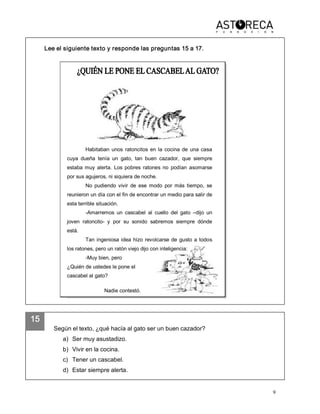 9 
15 
Lee el siguiente texto y responde las preguntas 15 a 17. 
Según el texto, ¿qué hacía al gato ser un buen cazador? 
a)  Ser muy asustadizo. 
b)  Vivir en la cocina. 
c)  Tener un cascabel. 
d)  Estar siempre alerta. 
Habitaban  unos  ratoncitos  en  la  cocina  de  una  casa 
cuya  dueña  tenía  un  gato,  tan  buen  cazador,  que  siempre 
estaba  muy  alerta.  Los  pobres  ratones  no  podían  asomarse 
por sus agujeros, ni siquiera de noche. 
No  pudiendo  vivir  de  ese  modo  por  más  tiempo,  se 
reunieron un día con el fin de encontrar un medio para salir de 
esta terrible situación. 
­Amarremos  un  cascabel  al  cuello  del  gato  –dijo  un 
joven  ratoncito­  y  por  su  sonido  sabremos  siempre  dónde 
está. 
Tan ingeniosa idea hizo revolcarse de gusto a todos 
los ratones, pero un ratón viejo dijo con inteligencia: 
­Muy bien, pero 
¿Quién de ustedes le pone el 
cascabel al gato? 
Nadie contestó.
 