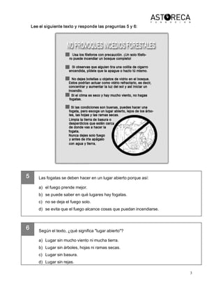3 
5 
6 
Lee el siguiente texto y responde las preguntas 5 y 6: 
Las fogatas se deben hacer en un lugar abierto porque así: 
a)  el fuego prende mejor. 
b)  se puede saber en qué lugares hay fogatas. 
c)  no se deja el fuego solo. 
d)  se evita que el fuego alcance cosas que puedan incendiarse. 
Según el texto, ¿qué significa "lugar abierto"? 
a)  Lugar sin mucho viento ni mucha tierra. 
b)  Lugar sin árboles, hojas ni ramas secas. 
c)  Lugar sin basura. 
d)  Lugar sin rejas.
 