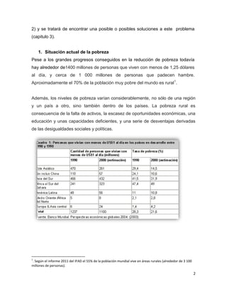 2) y se tratará de encontrar una posible o posibles soluciones a este problema
(capitulo 3).


    1. Situación actual de la pobreza
Pese a los grandes progresos conseguidos en la reducción de pobreza todavía
hay alrededor de1400 millones de personas que viven con menos de 1,25 dólares
al día, y cerca de 1 000 millones de personas que padecen hambre.
Aproximadamente el 70% de la población muy pobre del mundo es rural1.


Además, los niveles de pobreza varían considerablemente, no sólo de una región
y un país a otro, sino también dentro de los países. La pobreza rural es
consecuencia de la falta de activos, la escasez de oportunidades económicas, una
educación y unas capacidades deficientes, y una serie de desventajas derivadas
de las desigualdades sociales y políticas.




1
. Según el informe 2011 del IFAD el 55% de la población mundial vive en áreas rurales (alrededor de 3 100
millones de personas).

                                                                                                            2
 