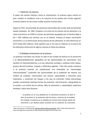 1.1 Medición de pobreza
A pesar del cambio histórico hacia la urbanización, la pobreza sigue siendo en
gran medida un problema rural y la mayoría de los pobres del mundo seguirán
viviendo todavía en las zonas rurales durante muchos años..


Según la FAO, el porcentaje de personas subnutridas del mundo está aumentando
desde mediados de 1990. Posterior a la crisis de los precios de los alimentos y la
crisis económica, en 2009 el número de personas aquejadas por el hambre llegó a
los 1 000 millones por primera vez en la historia. Gracias al mayor crecimiento
económico a y la disminución de los precios de los alimentos, la cifra disminuyó en
2010 hasta 925 millones. Esto significa que si se crea un balance en el precio de
los alimentos disminuirá de alguna manera el índice de pobreza.


        1.2 Múltiples dimensiones de la pobreza
La pobreza rural tiene sus raíces no sólo en los niveles de activos en la economía
y la diferentedistribución geográfica de las oportunidades de crecimiento, sino
también en factoreshistóricos y en las relaciones sociales y políticas entre clases,
grupos étnicos,hombres, mujeres y diferentes agentes. Todo ello puede contribuir
a la pobreza creando y/o perpetuando una diversidad de “desventajas
interconectadas”2 quelimitan las oportunidades de la población de mejorar sus
medios de sustento, menoscaban sus activos, capacidades y esfuerzos para
mejorarlos, y aumentan los riesgos a los que se enfrentan. Estas desventajas
pueden comprender distintas formas de exclusión, discriminación, desigualdad en
el acceso y el control de los activos, falta de educación y capacidades colectivas
limitadas, todos esos factores.


           “…La pobreza se ve muy afectada por el crecimiento económico, es decir el
           ritmo de aumento en la producción total de bienes y servicios de la sociedad.
           Sin embargo, la pobreza se ve afectada por muchos otros factores aparte del
           crecimiento y por ejemplo puede aumentar aun en presencia de crecimiento


2
 Más información en IFAD (2010). Informe sobre la pobreza mundial. Italia, Fondo Internacional de
Desarrollo Agrícola recuperado de http://www.ifad.org/rpr2011/s/index.htm

                                                                                                    3
 