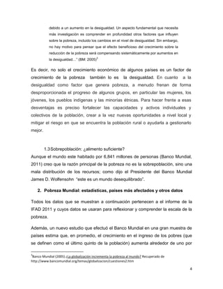debido a un aumento en la desigualdad. Un aspecto fundamental que necesita
           más investigación es comprender en profundidad otros factores que influyen
           sobre la pobreza, incluido los cambios en el nivel de desigualdad. Sin embargo,
           no hay motivo para pensar que el efecto beneficioso del crecimiento sobre la
           reducción de la pobreza será compensando sistemáticamente por aumentos en
                                         3
           la desigualdad…” (BM: 2005)

Es decir, no solo el crecimiento económico de algunos países es un factor de
crecimiento de la pobreza            también lo es        la desigualdad. En cuanto          a la
desigualdad como factor que genera pobreza, a menudo frenan de forma
desproporcionada el progreso de algunos grupos, en particular las mujeres, los
jóvenes, los pueblos indígenas y las minorías étnicas. Para hacer frente a esas
desventajas es preciso fortalecer las capacidades y activos individuales y
colectivos de la población, crear a la vez nuevas oportunidades a nivel local y
mitigar el riesgo en que se encuentra la población rural o ayudarla a gestionarlo
mejor.



         1.3 Sobrepoblación: ¿alimento suficiente?
Aunque el mundo este habitado por 6,841 millones de personas (Banco Mundial,
2011) creo que la razón principal de la pobreza no es la sobrepoblación, sino una
mala distribución de los recursos; como dijo el Presidente del Banco Mundial
James D. Wolfensohn “este es un mundo desequilibrado”.

    2. Pobreza Mundial: estadísticas, países más afectados y otros datos

Todos los datos que se muestran a continuación pertenecen a el informe de la
IFAD 2011 y cuyos datos se usaran para reflexionar y comprender la escala de la
pobreza.

Además, un nuevo estudio que efectuó el Banco Mundial en una gran muestra de
países estima que, en promedio, el crecimiento en el ingreso de los pobres (que
se definen como el último quinto de la población) aumenta alrededor de uno por

3
 Banco Mundial (2005) ¿La globalización incrementa la pobreza al mundo? Recuperado de
http://www.bancomundial.org/temas/globalizacion/cuestiones2.htm

                                                                                                4
 