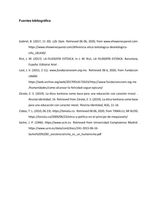 Fuentes bibliográfica
Gabriel, B. (2017, 11 20). Life Style. Retrieved 06 06, 2020, from www.ehowenespanol.com:
https://www.ehowenespanol.com/diferencia-etica-teleologica-deontologica-
info_181430/
Rist, J. M. (2017). LA FILOSOFÍA ESTOICA. In J. M. Rist, LA FILOSOFÍA ESTOICA. Barcelona,
España: Editorial Ariel .
Leal, J. V. (2015, 2 11). www.fundacionunam.org.mx. Retrieved 06 6, 2020, from Fundacion
UNAM:
https://web.archive.org/web/20170914172633/http://www.fundacionunam.org.mx
/humanidades/como-alcanzar-la-felicidad-segun-epicuro/
Zárate, E. S. (2019). La ética kantiana como base para una educación con caracter moral. .
Revista Identidad, 14. Retrieved from Zárate, E. S. (2019). La ética kantiana como base
para una educación con caracter moral. Revista Identidad, 4(4), 11-16.
Cobos, T. L. (2010, 06 23). https://tanialu.co. Retrieved 06 06, 2020, from TANIA LU, MI BLOG:
https://tanialu.co/2009/06/23/etica-y-politica-en-el-principe-de-maquiavelo/
Sartre, J. P. (1946). https://www.ucm.es. Retrieved from Universidad Complutence Madrid:
https://www.ucm.es/data/cont/docs/241-2015-06-16-
Sartre%20%20El_existencialismo_es_un_humanismo.pdf
 