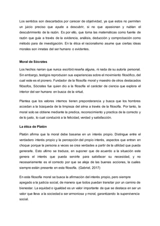 Los sentidos son descartados por carecer de objetividad, ya que estos no permiten
un juicio preciso que ayude a descubrir, si no que apasionan y nublan el
descubrimiento de la razón. Es por ello, que toma las matemáticas como fuente de
razón que guía a través de la evidencia, análisis, deducción y comprobación como
método para de investigación. En la ética el racionalismo asume que ciertas ideas
morales son innatas del ser humano o evidentes.
Moral de Sócrates
Los hechos narran que nunca escribió reseña alguna, ni nada de su autoría personal.
Sin embargo, testigos reproducen sus experiencias sobre el movimiento filosófico, del
cual este es el pionero. Fundador de la filosofía moral y maestro de otros destacados
filósofos, Sócrates fue quien dio a la filosofía el carácter de ciencia que explora el
interior del ser humano en busca de la virtud.
Plantea que los valores internos tienen preponderancia y busca que los hombres
accedan a la búsqueda de la limpieza del alma a través de la filosofía. Por tanto, la
moral solo se obtiene mediante la predica, reconocimiento y practica de la correcto y
de lo justo, lo cual conducirá a la felicidad, verdad y satisfacción.
La ética de Platón
Platón afirma que la moral debe basarse en un interés propio. Distingue entre el
verdadero interés propio y la percepción del propio interés, aspectos que entran en
choque porque la persona a veces se crea verdades a partir de la utilidad que pueda
generarle. Esto ultimo se traduce, en suponer que de acuerdo a la situación este
genera el interés que pueda servirle para satisfacer su necesidad, y no
necesariamente es el correcto por que se aleja de las buenas acciones, la cuales
siempre están presente en esta filosofía. (Gabriel, 2017)
En esta filosofía moral se busca la afirmación del interés propio, pero siempre
apegado a la justicia social, de manera que todos puedan transitar por un camino de
bienestar. La equidad o igualdad es un valor importante de que se destaca en ser un
valor que lleva a la sociedad a ser armoniosa y moral, garantizando la supervivencia
social.
 