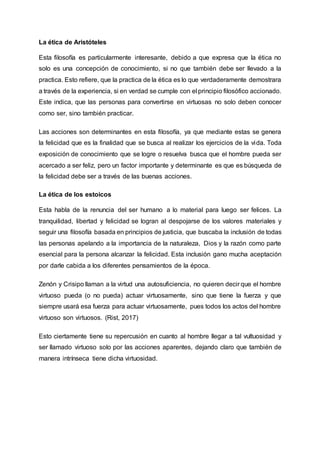 La ética de Aristóteles
Esta filosofía es particularmente interesante, debido a que expresa que la ética no
solo es una concepción de conocimiento, si no que también debe ser llevado a la
practica. Esto refiere, que la practica de la ética es lo que verdaderamente demostrara
a través de la experiencia, si en verdad se cumple con el principio filosófico accionado.
Este indica, que las personas para convertirse en virtuosas no solo deben conocer
como ser, sino también practicar.
Las acciones son determinantes en esta filosofía, ya que mediante estas se genera
la felicidad que es la finalidad que se busca al realizar los ejercicios de la vida. Toda
exposición de conocimiento que se logre o resuelva busca que el hombre pueda ser
acercado a ser feliz, pero un factor importante y determinante es que es búsqueda de
la felicidad debe ser a través de las buenas acciones.
La ética de los estoicos
Esta habla de la renuncia del ser humano a lo material para luego ser felices. La
tranquilidad, libertad y felicidad se logran al despojarse de los valores materiales y
seguir una filosofía basada en principios de justicia, que buscaba la inclusión de todas
las personas apelando a la importancia de la naturaleza, Dios y la razón como parte
esencial para la persona alcanzar la felicidad. Esta inclusión gano mucha aceptación
por darle cabida a los diferentes pensamientos de la época.
Zenón y Crisipo llaman a la virtud una autosuficiencia, no quieren decir que el hombre
virtuoso pueda (o no pueda) actuar virtuosamente, sino que tiene la fuerza y que
siempre usará esa fuerza para actuar virtuosamente, pues todos los actos del hombre
virtuoso son virtuosos. (Rist, 2017)
Esto ciertamente tiene su repercusión en cuanto al hombre llegar a tal vultuosidad y
ser llamado virtuoso solo por las acciones aparentes, dejando claro que también de
manera intrínseca tiene dicha virtuosidad.
 