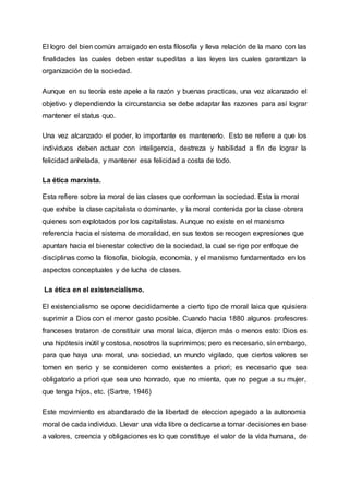 El logro del bien común arraigado en esta filosofía y lleva relación de la mano con las
finalidades las cuales deben estar supeditas a las leyes las cuales garantizan la
organización de la sociedad.
Aunque en su teoría este apele a la razón y buenas practicas, una vez alcanzado el
objetivo y dependiendo la circunstancia se debe adaptar las razones para así lograr
mantener el status quo.
Una vez alcanzado el poder, lo importante es mantenerlo. Esto se refiere a que los
individuos deben actuar con inteligencia, destreza y habilidad a fin de lograr la
felicidad anhelada, y mantener esa felicidad a costa de todo.
La ética marxista.
Esta refiere sobre la moral de las clases que conforman la sociedad. Esta la moral
que exhibe la clase capitalista o dominante, y la moral contenida por la clase obrera
quienes son explotados por los capitalistas. Aunque no existe en el marxismo
referencia hacia el sistema de moralidad, en sus textos se recogen expresiones que
apuntan hacia el bienestar colectivo de la sociedad, la cual se rige por enfoque de
disciplinas como la filosofía, biología, economía, y el marxismo fundamentado en los
aspectos conceptuales y de lucha de clases.
La ética en el existencialismo.
El existencialismo se opone decididamente a cierto tipo de moral laica que quisiera
suprimir a Dios con el menor gasto posible. Cuando hacia 1880 algunos profesores
franceses trataron de constituir una moral laica, dijeron más o menos esto: Dios es
una hipótesis inútil y costosa, nosotros la suprimimos; pero es necesario, sin embargo,
para que haya una moral, una sociedad, un mundo vigilado, que ciertos valores se
tomen en serio y se consideren como existentes a priori; es necesario que sea
obligatorio a priori que sea uno honrado, que no mienta, que no pegue a su mujer,
que tenga hijos, etc. (Sartre, 1946)
Este movimiento es abandarado de la libertad de eleccion apegado a la autonomia
moral de cada individuo. Llevar una vida libre o dedicarse a tomar decisiones en base
a valores, creencia y obligaciones es lo que constituye el valor de la vida humana, de
 