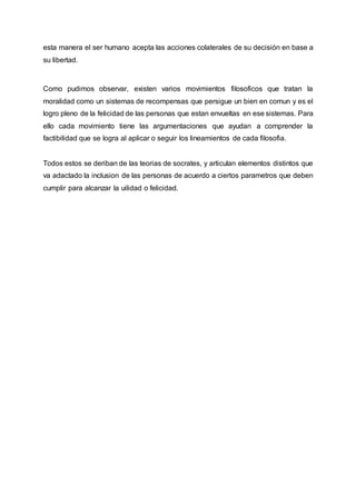 esta manera el ser humano acepta las acciones colaterales de su decisión en base a
su libertad.
Como pudimos observar, existen varios movimientos filosoficos que tratan la
moralidad como un sistemas de recompensas que persigue un bien en comun y es el
logro pleno de la felicidad de las personas que estan envueltas en ese sistemas. Para
ello cada movimiento tiene las argumentaciones que ayudan a comprender la
factibilidad que se logra al aplicar o seguir los lineamientos de cada filosofia.
Todos estos se deriban de las teorias de socrates, y articulan elementos distintos que
va adactado la inclusion de las personas de acuerdo a ciertos parametros que deben
cumplir para alcanzar la uilidad o felicidad.
 