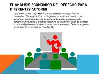 EL ANÁLISIS ECONÓMICO DEL DERECHO PARA
DIFERENTES AUTORES
Para el Dr. Carlos Diego Martínez Cinta profesor investigador de la
Universidad Nacional de Cuyo en Argentina, el análisis económico del
derecho es un intento de tratar de aplicar a todas las instituciones del
derecho el método de la ciencia económica, básicamente, tratar de alcanzar
el mismo objetivo que persigue la economía, la eficiencia. Tiene su origen en
un paradigma en chicago en los años 60.
 