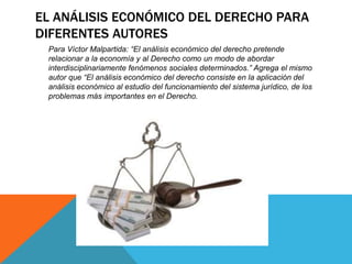 EL ANÁLISIS ECONÓMICO DEL DERECHO PARA
DIFERENTES AUTORES
Para Víctor Malpartida: “El análisis económico del derecho pretende
relacionar a la economía y al Derecho como un modo de abordar
interdisciplinariamente fenómenos sociales determinados.” Agrega el mismo
autor que “El análisis económico del derecho consiste en la aplicación del
análisis económico al estudio del funcionamiento del sistema jurídico, de los
problemas más importantes en el Derecho.
 