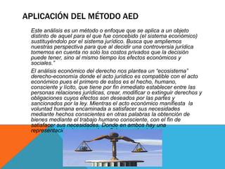 APLICACIÓN DEL MÉTODO AED
Este análisis es un método o enfoque que se aplica a un objeto
distinto de aquel para el que fue concebido (el sistema económico)
sustituyéndolo por el sistema jurídico. Busca que ampliemos
nuestras perspectiva para que al decidir una controversia jurídica
tomemos en cuenta no solo los costos privados que la decisión
puede tener, sino al mismo tiempo los efectos económicos y
sociales.”
El análisis económico del derecho nos plantea un “ecosistema”
derecho-economía donde el acto jurídico es compatible con el acto
económico pues el primero de estos es el hecho, humano,
consciente y lícito, que tiene por fin inmediato establecer entre las
personas relaciones jurídicas, crear, modificar o extinguir derechos y
obligaciones cuyos efectos son deseados por las partes y
sancionados por la ley. Mientras el acto económico manifiesta la
voluntad humana encaminada a satisfacer sus necesidades
mediante hechos conscientes en otras palabras la obtención de
bienes mediante el trabajo humano consciente, con el fin de
satisfacer sus necesidades. Donde en ambos hay una
representación de costo – beneficio para el sujeto.
 