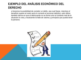 EJEMPLO DEL ANÁLISIS ECONÓMICO DEL
DERECHO
si tenemos la posibilidad de cometer un delito, sea cual fuese, mientras el
beneficio supere el costo sería lo correcto el accionar delictivo, esto último
también deriva en que el delincuente no se forma sino el contexto real de la
situación lo crea y recalcando la falta de valores y principios que pueda tener
la persona.
 