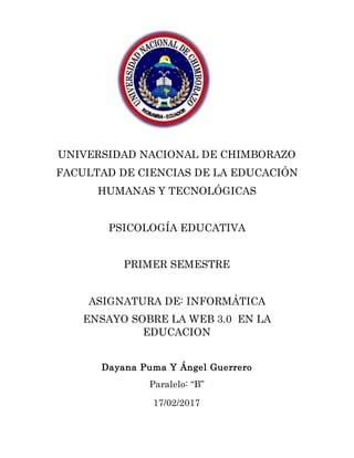 UNIVERSIDAD NACIONAL DE CHIMBORAZO
FACULTAD DE CIENCIAS DE LA EDUCACIÓN
HUMANAS Y TECNOLÓGICAS
PSICOLOGÍA EDUCATIVA
PRIMER SEMESTRE
ASIGNATURA DE: INFORMÁTICA
ENSAYO SOBRE LA WEB 3.0 EN LA
EDUCACION
Dayana Puma Y Ángel Guerrero
Paralelo: “B”
17/02/2017
 