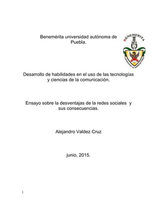 1
Benemérita universidad autónoma de
Puebla.
Desarrollo de habilidades en el uso de las tecnologías
y ciencias de la comunicación.
Ensayo sobre la desventajas de la redes sociales y
sus consecuencias.
Alejandro Valdez Cruz
junio, 2015.
 