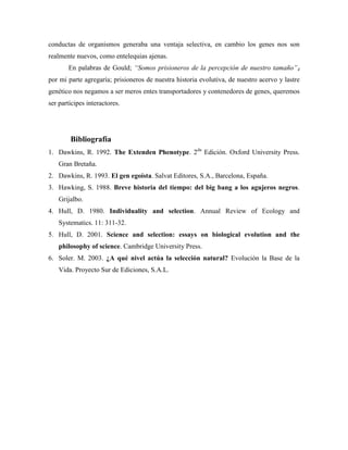 conductas de organismos generaba una ventaja selectiva, en cambio los genes nos son
realmente nuevos, como entelequias ajenas.
En palabras de Gould; “Somos prisioneros de la percepción de nuestro tamaño”4
por mi parte agregaría; prisioneros de nuestra historia evolutiva, de nuestro acervo y lastre
genético nos negamos a ser meros entes transportadores y contenedores de genes, queremos
ser partícipes interactores.

Bibliografía
1. Dawkins, R. 1992. The Extenden Phenotype. 2da Edición. Oxford University Press.
Gran Bretaña.
2. Dawkins, R. 1993. El gen egoísta. Salvat Editores, S.A., Barcelona, España.
3. Hawking, S. 1988. Breve historia del tiempo: del big bang a los agujeros negros.
Grijalbo.
4. Hull, D. 1980. Individuality and selection. Annual Review of Ecology and
Systematics. 11: 311-32.
5. Hull, D. 2001. Science and selection: essays on biological evolution and the
philosophy of science. Cambridge University Press.
6. Soler. M. 2003. ¿A qué nivel actúa la selección natural? Evolución la Base de la
Vida. Proyecto Sur de Ediciones, S.A.L.

 
