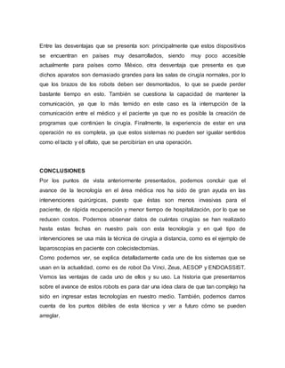 Entre las desventajas que se presenta son: principalmente que estos dispositivos
se encuentran en países muy desarrollados, siendo muy poco accesible
actualmente para países como México, otra desventaja que presenta es que
dichos aparatos son demasiado grandes para las salas de cirugía normales, por lo
que los brazos de los robots deben ser desmontados, lo que se puede perder
bastante tiempo en esto. También se cuestiona la capacidad de mantener la
comunicación, ya que lo más temido en este caso es la interrupción de la
comunicación entre el médico y el paciente ya que no es posible la creación de
programas que continúen la cirugía. Finalmente, la experiencia de estar en una
operación no es completa, ya que estos sistemas no pueden ser igualar sentidos
como el tacto y el olfato, que se percibirían en una operación.
CONCLUSIONES
Por los puntos de vista anteriormente presentados, podemos concluir que el
avance de la tecnología en el área médica nos ha sido de gran ayuda en las
intervenciones quirúrgicas, puesto que éstas son menos invasivas para el
paciente, de rápida recuperación y menor tiempo de hospitalización, por lo que se
reducen costos. Podemos observar datos de cuántas cirugías se han realizado
hasta estas fechas en nuestro país con esta tecnología y en qué tipo de
intervenciones se usa más la técnica de cirugía a distancia, como es el ejemplo de
laparoscopias en paciente con colecistectomías.
Como podemos ver, se explica detalladamente cada uno de los sistemas que se
usan en la actualidad, como es de robot Da Vinci, Zeus, AESOP y ENDOASSIST.
Vemos las ventajas de cada uno de ellos y su uso. La historia que presentamos
sobre el avance de estos robots es para dar una idea clara de que tan complejo ha
sido en ingresar estas tecnologías en nuestro medio. También, podemos darnos
cuenta de los puntos débiles de esta técnica y ver a futuro cómo se pueden
arreglar.
 