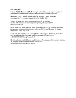 BIBLIOGRAFÍA
Suárez, C.(2008, Noviembre 27). Tele-cirugía ¿Permitirías que el mejor medico te la
realizara?http://www.enterate.unam.mx/Articulos/2006/agosto/telecirugia.htm
Marescaux,J.(2013, Julio 4). Estado actual de la cirugía. Cirugía robótica y
telecirugía.http://www.redalyc.org/articulo.oa?id=66228318001
Castillo, Octavio(2007, Mayo).Bases laparoscópicas de la cirugía
robótica. http://scielo.isciii.es/scielo.php?script=sci_arttext&pid=S0004-
06142007000400005
Fogel, Miller(2003, Enero-Marzo).Cirugía robótica en México. Los sistemas inteligentes,
perspectivas actuales y a futuro en el ámbito mundial. Revista Mexicana de cirugía
endoscópica. Vol.4. Pág.45-50.
Córdova D. Alfredo(2003,Enero-Marzo ).Sistemas Quirúrgicos Robóticos y Telebóticos
para cirugía abdominal. http://www.scielo.org.pe/scielo.php?pid=S1022-
51292003000100008&script=sci_arttext
Mavrich, Villavicencio(2005,Noviembre-Diciembre). Tecnología de futuro: cirugía robótica
Da Vinci.http://scielo.isciii.es/scielo.php?pid=s0210-
48062005001000001&script=sci_arttext
 