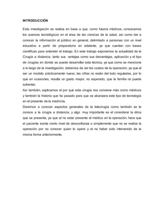INTRODUCCIÓN
Esta investigación se realiza en base a que, como futuros médicos, conozcamos
los avances tecnológicos en el área de las ciencias de la salud, así como dar a
conocer la información al público en general, delimitado a personas con un nivel
educativo a partir de preparatoria en adelante, ya que cuentan con bases
científicas para entender el trabajo. En este trabajo exponemos la actualidad de la
Cirugía a distancia, tanto sus ventajas como sus desventajas, aplicación y el tipo
de cirugías en donde se puede desarrollar esta técnica, ya que como se menciona
a lo largo de la investigación, debemos de ver los costos de la operación, ya que al
ser un modelo prácticamente nuevo, las cifras no están del todo reguladas, por lo
que en ocasiones, resulta un gasto mayor, no esperado, que la familia no puede
solventar.
Así también, explicamos el por qué esta cirugía nos conviene más como médicos
y también la historia que ha pasado para que se alcanzara este tipo de tecnología
en el presente de la medicina.
Daremos a conocer aspectos generales de la telecirugía como también se le
conoce a la cirugía a distancia, y algo muy importante es el considerar la ética
que se presenta, ya que al no estar presente el médico en la operación, hace que
el paciente sienta cierto nivel de desconfianza o simplemente que no se realiza la
operación por no conocer quien lo opera y el no haber sido intervenido de la
misma forma anteriormente.
 
