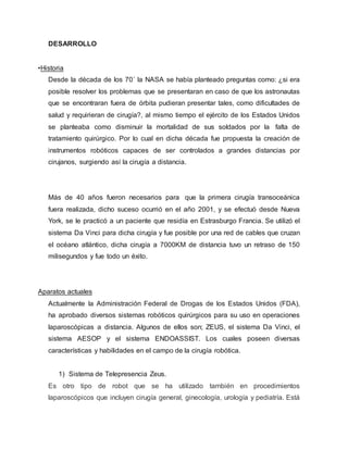DESARROLLO
•Historia
Desde la década de los 70´ la NASA se había planteado preguntas como: ¿si era
posible resolver los problemas que se presentaran en caso de que los astronautas
que se encontraran fuera de órbita pudieran presentar tales, como dificultades de
salud y requirieran de cirugía?, al mismo tiempo el ejército de los Estados Unidos
se planteaba como disminuir la mortalidad de sus soldados por la falta de
tratamiento quirúrgico. Por lo cual en dicha década fue propuesta la creación de
instrumentos robóticos capaces de ser controlados a grandes distancias por
cirujanos, surgiendo así la cirugía a distancia.
Más de 40 años fueron necesarios para que la primera cirugía transoceánica
fuera realizada, dicho suceso ocurrió en el año 2001, y se efectuó desde Nueva
York, se le practicó a un paciente que residía en Estrasburgo Francia. Se utilizó el
sistema Da Vinci para dicha cirugía y fue posible por una red de cables que cruzan
el océano atlántico, dicha cirugía a 7000KM de distancia tuvo un retraso de 150
milisegundos y fue todo un éxito.
Aparatos actuales
Actualmente la Administración Federal de Drogas de los Estados Unidos (FDA),
ha aprobado diversos sistemas robóticos quirúrgicos para su uso en operaciones
laparoscópicas a distancia. Algunos de ellos son; ZEUS, el sistema Da Vinci, el
sistema AESOP y el sistema ENDOASSIST. Los cuales poseen diversas
características y habilidades en el campo de la cirugía robótica.
1) Sistema de Telepresencia Zeus.
Es otro tipo de robot que se ha utilizado también en procedimientos
laparoscópicos que incluyen cirugía general, ginecología, urología y pediatría. Está
 