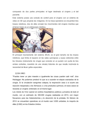 compuesto de dos partes principales: el lugar destinado al cirujano y el del
paciente.
Este sistema posee una consola de control para el cirujano con un sistema de
vídeo en 3D que proyecta las imágenes. En la mesa operatoria se encuentran tres
brazos robóticos, dos de ellos simulan los movimientos del cirujano mientras que
el tercer brazo es un endoscopio robótico.
El principal inconveniente del sistema ZEUS, es el gran tamaño de los brazos
robóticos, que limita el espacio en las salas quirúrgicas y causa colisiones entre
los trócares (instrumento de cirugía que consiste en un punzón con punta de tres
aristas cortantes, revestido de una cánula). Además de que resulta incómoda la
necesidad de llevar gafas especiales.
2) DA VINCI
"Puedes tener un plan maestro e igualmente las cosas pueden salir mal", dice
Haidagger. No podemos predecir lo que va a suceder en etapas avanzadas de la
cirugía. Si la circulación sanguínea colapsa, la respiración cesa o si ocurre una
reacción inesperada a los fármacos o a los productos químicos, en esos casos se
necesita un cirujano entrenado en el mismo lugar.
Los robots da Vinci operan en centros hospitalarios públicos y privados de todo el
mundo, con un estimado de 300.000 cirugías realizadas en 2013, con mayor
frecuencia para las histerectomías y la absorción de la próstata. En febrero de
2014 se encuentran operativas en el mundo casi 3.000 unidades, la mayoría de
ellas (2.082) en los Estados Unidos.
 