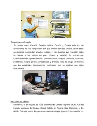 Panorama en el mundo
En países como Canadá, Estados Unidos, España y Francia este tipo de
operaciones, no solo son posibles sino que también son todo un éxito ya que estas
operaciones representan grandes ventajas y hay doctores que respaldan estas
tecnologías y las utilizan en gran número y variedad de operaciones.
Colecistectomías, apendicetomías, prostatectomias, cirugías cardiacas, torácicas,
pediátricas, cirugía general, ginecológica y diversos tipos de cirugía abdominal;
son las principales intervenciones quirúrgicas que se realizan con estos
instrumentos.
Panorama en México
En México, el 26 de junio de 1996 en el Hospital General Regional (HGR) # 20 del
Instituto Mexicano del Seguro Social (IMSS), en Tijuana, Baja California, el Dr.
Adrián Carbajal realizó los primeros casos de cirugía laparoscópica asistida por
 