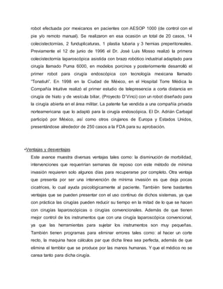 robot efectuada por mexicanos en pacientes con AESOP 1000 (de control con el
pie y/o remoto manual). Se realizaron en esa ocasión un total de 20 casos, 14
colecistectomías, 2 funduplicaturas, 1 plastia tubaria y 3 hernias preperitoneales.
Previamente el 12 de junio de 1996 el Dr. José Luis Mosso realizó la primera
colecistectomía laparoscópica asistida con brazo robótico industrial adaptado para
cirugía llamado Puma 6000, en modelos porcinos y posteriormente desarrolló el
primer robot para cirugía endoscópica con tecnología mexicana llamado
“Tonatiuh”. En 1998 en la Ciudad de México, en el Hospital Torre Médica la
Compañía Intuitive realizó el primer estudio de telepresencia a corta distancia en
cirugía de hiato y de vesícula biliar, (Proyecto D’Vinci) con un robot diseñado para
la cirugía abierta en el área militar. La patente fue vendida a una compañía privada
norteamericana que lo adaptó para la cirugía endoscópica. El Dr. Adrián Carbajal
participó por México, así como otros cirujanos de Europa y Estados Unidos,
presentándose alrededor de 250 casos a la FDA para su aprobación.
•Ventajas y desventajas
Este avance muestra diversas ventajas tales como: la disminución de morbilidad,
intervenciones que requerirían semanas de reposo con este método de mínima
invasión requieren solo algunos días para recuperarse por completo. Otra ventaja
que presenta por ser una intervención de mínima invasión es que deja pocas
cicatrices, lo cual ayuda psicológicamente al paciente. También tiene bastantes
ventajas que se pueden presentar con el uso continuo de dichos sistemas, ya que
con práctica las cirugías pueden reducir su tiempo en la mitad de lo que se hacen
con cirugías laparoscópicas o cirugías convencionales. Además de que tienen
mejor control de los instrumentos que con una cirugía laparoscópica convencional,
ya que las herramientas para sujetar los instrumentos son muy pequeñas.
También tienen programas para eliminar errores tales como: al hacer un corte
recto, la maquina hace cálculos par que dicha línea sea perfecta, además de que
elimina el temblor que se produce por las manos humanas. Y que el médico no se
cansa tanto para dicha cirugía.
 