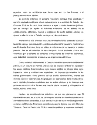 organizar todas las actividades que tienen que ver con las finanzas y el
presupuestario de un Estado.
Es evidente entonces, el Derecho Financiero persigue fines colectivos, y
como lo precisa la doctrina se refiere exclusivamente a la actividad del Estado, y las
Finanzas Públicas. Es decir, hace referencia a aquel conjunto de normas jurídicas
que se encarga de regular la Actividad Financiera de un Estado en el
establecimiento, obtención, manejo y erogación del gasto público; además de
ajustar la relación entre el Estado, sus órganos y los particulares.
Atendiendo a este orden de ideas, la actividad financiera del sector público o
hacienda pública, cuya regulación es entregada al derecho financiero, reafirmamos
que El derecho financiero tiene por objeto la ordenación de los ingresos y gastos
públicos. Ese es el contenido de esta disciplina, donde hacienda pública está
constituida por el conjunto de derechos y obligaciones de contenido económico,
cuya titularidad corresponde al estado y sus organismos autónomos.
Como se indicó anteriormente el Derecho financiero como rama del Derecho
público, es un conjunto de normas jurídicas que se ocupa de ordenar los ingresos y
los gastos públicos. Entendiéndose como ingreso público los tributos tales como
impuestos, tasas y contribuciones especiales, los ingresos procedentes de los
bienes patrimoniales como pueden ser los bienes administrativos, bienes del
dominio público y patrimoniales, los productos de operaciones de la deuda pública
como capitales tomados a préstamo por los entes públicos, y los ingresos que
proceden de monopolios fiscales que son la lotería nacional y el impuestos al
tabaco, licores, entre otros.
Hechas las consideraciones anteriores es que nos planteamos que El
Derecho Financiero, es el punto de partida para estudiar las manifestaciones de la
actividad financiera del Estado, la cual para su estudio se divide metodológicamente
en ramas del Derecho Financiero, consideradas por la doctrina que son: Derecho
Tributario, Derecho Patrimonial Público (servicios públicos y empresas estatales),
 