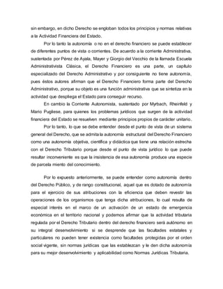 sin embargo, en dicho Derecho se engloban todos los principios y normas relativas
a la Actividad Financiera del Estado.
Por lo tanto la autonomía o no en el derecho financiero se puede establecer
de diferentes puntos de vista o corrientes. De acuerdo a la corriente Administrativa,
sustentada por Pérez de Ayala, Mayer y Giorgio del Vecchio de la llamada Escuela
Administrativista Clásica, el Derecho Financiero es una parte, un capítulo
especializado del Derecho Administrativo y por consiguiente no tiene autonomía,
pues éstos autores afirman que el Derecho Financiero forma parte del Derecho
Administrativo, porque su objeto es una función administrativa que se sintetiza en la
actividad que despliega el Estado para conseguir recurso.
En cambio la Corriente Autonomista, sustentado por Myrbach, Rheinfeld y
Mario Pugliese, para quienes los problemas jurídicos que surgen de la actividad
financiera del Estado se resuelven mediante principios propios de carácter unitario.
Por lo tanto, lo que se debe entender desde el punto de vista de un sistema
general del Derecho, que se admita la autonomía estructural del Derecho Financiero
como una autonomía objetiva, científica y didáctica que tiene una relación estrecha
con el Derecho Tributario porque desde el punto de vista jurídico lo que puede
resultar inconveniente es que la insistencia de esa autonomía produce una especie
de parcela miento del conocimiento.
Por lo expuesto anteriormente, se puede entender como autonomía dentro
del Derecho Público, y de rango constitucional, aquel que es dotado de autonomía
para el ejercicio de sus atribuciones con la eficiencia que deben revestir las
operaciones de los organismos que tenga dicha atribuciones, lo cual resulta de
especial interés en el marco de un activación de un estado de emergencia
económica en el territorio nacional y podemos afirmar que la actividad tributaria
regulada por el Derecho Tributario dentro del derecho financiero será autónomo en
su integral desenvolvimiento si se desprende que las facultades estatales y
particulares no pueden tener existencia como facultades protegidas por el orden
social vigente, sin normas jurídicas que las establezcan y le den dicha autonomía
para su mejor desenvolvimiento y aplicabilidad como Normas Jurídicas Tributaria.
 