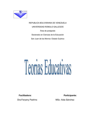REPUBLICA BOLIVARIANA DE VENEZUELA

                 UNIVERSIDAD ROMULO GALLEGOS

                          Área de postgrado

                 Doctorado en Ciencias de la Educación

             San Juan de los Morros- Estado Guárico




 Facilitadora:                                       Participante:

Dra:Feryeny Padrino                           MSc: Aida Sánchez
 