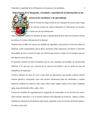 Veracidad y seguridad de la información en los procesos de enseñanza. 2
Importancia de la búsqueda, veracidad y seguridad de la información en los
procesos de enseñanza y de aprendizaje.
Es importante que el docente en formación tenga noción de los conceptos de acerca redes, tenga
conocimientos acerca de la correcta manera de realizar búsqueda de información en Internet,
además la evaluación y el buen uso de esta información.
Tiene el deber de respetar los derechos de autor y además debe de tener ética en su actuar a la hora
de utilizar y/o extraer información de la Internet.
También tiene el deber de conocer las medidas de seguridad y prevención a la hora de utilizar el
hardware, como computadoras, discos duros, memorias USB, impresoras, servidores. Y derivado
del cuidado de estos, conocer los tipos de software que existen y cuáles son los peligros que nos
trae ignorar acerca del tema.
Es necesario conocer los tipos de aparatos que nos van a proteger, por ejemplo, de una descarga
eléctrica, o los que nos van a proveer de un servicio de Internet o por lo menos de una red
inalámbrica de impresión.
Conocer, también los tipos de virus y toda clase de aplicaciones que pueden vulnerar nuestro
sistema operativo, incluyendo, claro está, nuestra información tanto de contraseñas y cuentas
bancarias, también los archivos, tales como videos (mp4, 3gpp), audios (wma, mp3), imágenes
(jpeg, png), documentos (docx, pptx, xlsx).
Conocer las medidas de seguridad para la asignación de contraseñas en los servicios de correo,
redes sociales, bancarios, y en el sistema operativo del ordenador de escritorio, laptop y celular.
También las alternativas de hardware para mayor seguridad, como los lectores de huella digital y
los token, entre otros.
 
